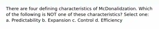 There are four defining characteristics of McDonalidzation. Which of the following is NOT one of these characteristics? Select one: a. Predictability b. Expansion c. Control d. Efficiency