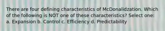 There are four defining characteristics of McDonalidzation. Which of the following is NOT one of these characteristics? Select one: a. Expansion b. Control c. Efficiency d. Predictability