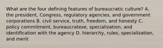 What are the four defining features of bureaucratic culture? A. the president, Congress, regulatory agencies, and government corporations B. civil service, truth, freedom, and honesty C. policy commitment, bureaucratese, specialization, and identification with the agency D. hierarchy, rules, specialization, and merit