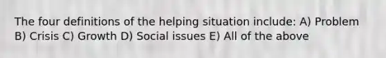 The four definitions of the helping situation include: A) Problem B) Crisis C) Growth D) Social issues E) All of the above