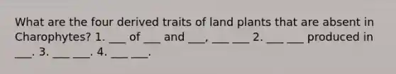 What are the four derived traits of land plants that are absent in Charophytes? 1. ___ of ___ and ___, ___ ___ 2. ___ ___ produced in ___. 3. ___ ___. 4. ___ ___.