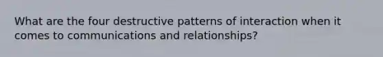 What are the four destructive patterns of interaction when it comes to communications and relationships?