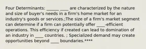 Four Determinants: ______ ____ are characterized by the nature and size of buyer's needs in a firm's home market for an industry's goods or services.;The size of a firm's market segment can determine if a firm can potentially offer ____-efficient operations. This efficiency if created can lead to domination of an industry in ____ countries. ; Specialized demand may create opportunities beyond ____ boundaries.****