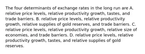 The four determinants of exchange rates in the long run are A. relative price​ levels, relative productivity​ growth, tastes, and trade barriers. B. relative price​ levels, relative productivity​ growth, relative supplies of gold​ reserves, and trade barriers. C. relative price​ levels, relative productivity​ growth, relative size of​ economies, and trade barriers. D. relative price​ levels, relative productivity​ growth, tastes, and relative supplies of gold reserves.