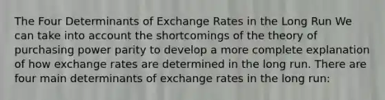 The Four Determinants of Exchange Rates in the Long Run We can take into account the shortcomings of the theory of purchasing power parity to develop a more complete explanation of how exchange rates are determined in the long run. There are four main determinants of exchange rates in the long run: