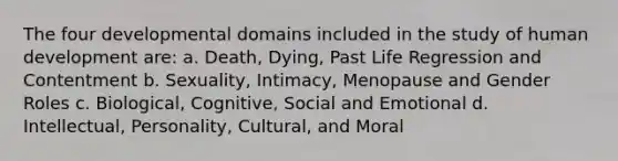 The four developmental domains included in the study of human development are: a. Death, Dying, Past Life Regression and Contentment b. Sexuality, Intimacy, Menopause and Gender Roles c. Biological, Cognitive, Social and Emotional d. Intellectual, Personality, Cultural, and Moral