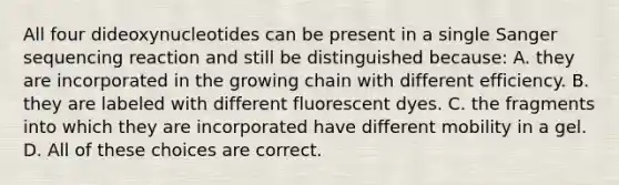 All four dideoxynucleotides can be present in a single Sanger sequencing reaction and still be distinguished because: A. they are incorporated in the growing chain with different efficiency. B. they are labeled with different fluorescent dyes. C. the fragments into which they are incorporated have different mobility in a gel. D. All of these choices are correct.