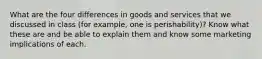 What are the four differences in goods and services that we discussed in class (for example, one is perishability)? Know what these are and be able to explain them and know some marketing implications of each.