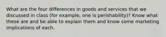 What are the four differences in goods and services that we discussed in class (for example, one is perishability)? Know what these are and be able to explain them and know some marketing implications of each.