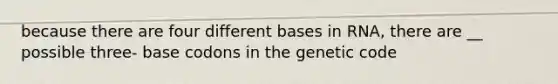 because there are four different bases in RNA, there are __ possible three- base codons in the genetic code