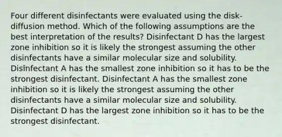 Four different disinfectants were evaluated using the disk-diffusion method. Which of the following assumptions are the best interpretation of the results? Disinfectant D has the largest zone inhibition so it is likely the strongest assuming the other disinfectants have a similar molecular size and solubility. Disinfectant A has the smallest zone inhibition so it has to be the strongest disinfectant. Disinfectant A has the smallest zone inhibition so it is likely the strongest assuming the other disinfectants have a similar molecular size and solubility. Disinfectant D has the largest zone inhibition so it has to be the strongest disinfectant.