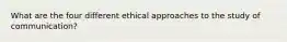 What are the four different ethical approaches to the study of communication?