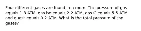 Four different gases are found in a room. The pressure of gas equals 1.3 ATM, gas be equals 2.2 ATM, gas C equals 5.5 ATM and guest equals 9.2 ATM. What is the total pressure of the gases?