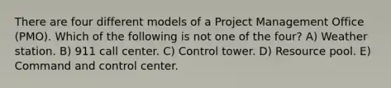 There are four different models of a Project Management Office (PMO). Which of the following is not one of the four? A) Weather station. B) 911 call center. C) Control tower. D) Resource pool. E) Command and control center.