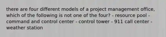 there are four different models of a project management office, which of the following is not one of the four? - resource pool - command and control center - control tower - 911 call center - weather station