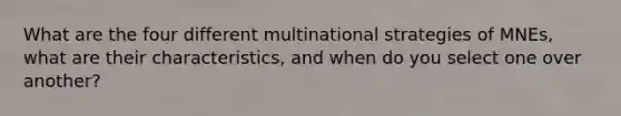 What are the four different multinational strategies of MNEs, what are their characteristics, and when do you select one over another?