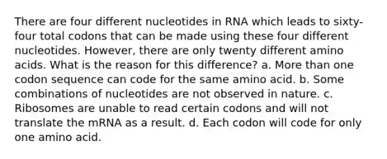 There are four different nucleotides in RNA which leads to sixty-four total codons that can be made using these four different nucleotides. However, there are only twenty different amino acids. What is the reason for this difference? a. More than one codon sequence can code for the same amino acid. b. Some combinations of nucleotides are not observed in nature. c. Ribosomes are unable to read certain codons and will not translate the mRNA as a result. d. Each codon will code for only one amino acid.