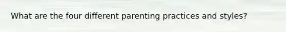 What are the four different parenting practices and styles?