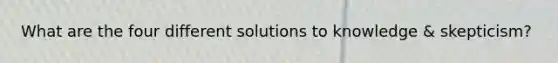 What are the four different solutions to knowledge & skepticism?