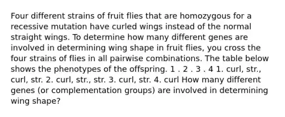 Four different strains of fruit flies that are homozygous for a recessive mutation have curled wings instead of the normal straight wings. To determine how many different genes are involved in determining wing shape in fruit flies, you cross the four strains of flies in all pairwise combinations. The table below shows the phenotypes of the offspring. 1 . 2 . 3 . 4 1. curl, str., curl, str. 2. curl, str., str. 3. curl, str. 4. curl How many different genes (or complementation groups) are involved in determining wing shape?