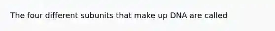 The four different subunits that make up DNA are called