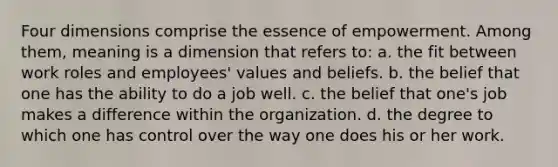 Four dimensions comprise the essence of empowerment. Among them, meaning is a dimension that refers to: a. the fit between work roles and employees' values and beliefs. b. the belief that one has the ability to do a job well. c. the belief that one's job makes a difference within the organization. d. the degree to which one has control over the way one does his or her work.