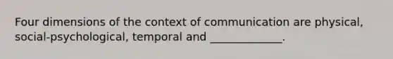 Four dimensions of the context of communication are physical, social-psychological, temporal and _____________.