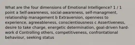 What are the four dimensions of Emotional Intelligence? 1 / 1 point a Self-awareness, social-awareness, self-managment, relationship management b Extraversion, openness to experience, agreeableness, conscientiousness c Assertiveness, desire to take charge, energetic determination, goal-driven hard-work d Controlling others, competitiveness, confrontational behaviour, seeking status