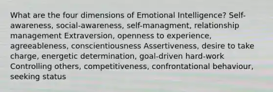 What are the four dimensions of Emotional Intelligence? Self-awareness, social-awareness, self-managment, relationship management Extraversion, openness to experience, agreeableness, conscientiousness Assertiveness, desire to take charge, energetic determination, goal-driven hard-work Controlling others, competitiveness, confrontational behaviour, seeking status