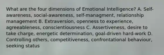 What are the four dimensions of Emotional Intelligence? A. Self-awareness, social-awareness, self-managment, relationship management B. Extraversion, openness to experience, agreeableness, conscientiousness C. Assertiveness, desire to take charge, energetic determination, goal-driven hard-work D. Controlling others, competitiveness, confrontational behaviour, seeking status