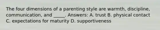 The four dimensions of a parenting style are warmth, discipline, communication, and _____. Answers: A. trust B. physical contact C. expectations for maturity D. supportiveness