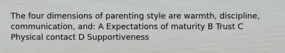 The four dimensions of parenting style are warmth, discipline, communication, and: A Expectations of maturity B Trust C Physical contact D Supportiveness