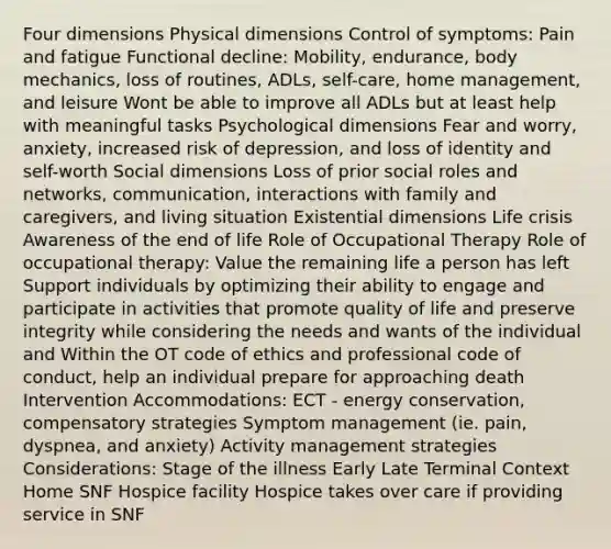 Four dimensions Physical dimensions Control of symptoms: Pain and fatigue Functional decline: Mobility, endurance, body mechanics, loss of routines, ADLs, self-care, home management, and leisure Wont be able to improve all ADLs but at least help with meaningful tasks Psychological dimensions Fear and worry, anxiety, increased risk of depression, and loss of identity and self-worth Social dimensions Loss of prior social roles and networks, communication, interactions with family and caregivers, and living situation Existential dimensions Life crisis Awareness of the end of life Role of Occupational Therapy Role of occupational therapy: Value the remaining life a person has left Support individuals by optimizing their ability to engage and participate in activities that promote quality of life and preserve integrity while considering the needs and wants of the individual and Within the OT code of ethics and professional code of conduct, help an individual prepare for approaching death Intervention Accommodations: ECT - energy conservation, compensatory strategies Symptom management (ie. pain, dyspnea, and anxiety) Activity management strategies Considerations: Stage of the illness Early Late Terminal Context Home SNF Hospice facility Hospice takes over care if providing service in SNF