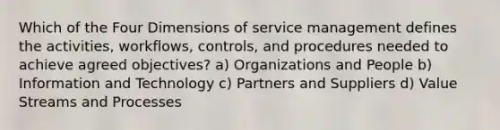 Which of the Four Dimensions of service management defines the activities, workflows, controls, and procedures needed to achieve agreed objectives? a) Organizations and People b) Information and Technology c) Partners and Suppliers d) Value Streams and Processes