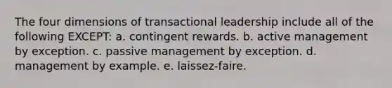 The four dimensions of transactional leadership include all of the following EXCEPT: a. contingent rewards. b. active management by exception. c. passive management by exception. d. management by example. e. laissez-faire.