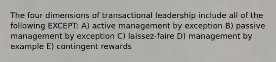 The four dimensions of transactional leadership include all of the following EXCEPT: A) active management by exception B) passive management by exception C) laissez-faire D) management by example E) contingent rewards