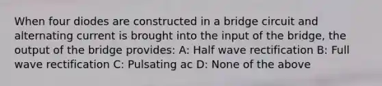 When four diodes are constructed in a bridge circuit and alternating current is brought into the input of the bridge, the output of the bridge provides: A: Half wave rectification B: Full wave rectification C: Pulsating ac D: None of the above