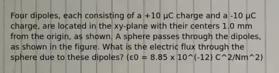 Four dipoles, each consisting of a +10 µC charge and a -10 µC charge, are located in the xy-plane with their centers 1.0 mm from the origin, as shown. A sphere passes through the dipoles, as shown in the figure. What is the electric flux through the sphere due to these dipoles? (ε0 = 8.85 x 10^(-12) C^2/Nm^2)