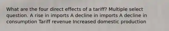 What are the four direct effects of a tariff? Multiple select question. A rise in imports A decline in imports A decline in consumption Tariff revenue Increased domestic production