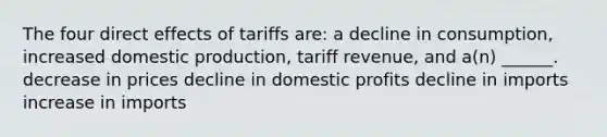 The four direct effects of tariffs are: a decline in consumption, increased domestic production, tariff revenue, and a(n) ______. decrease in prices decline in domestic profits decline in imports increase in imports