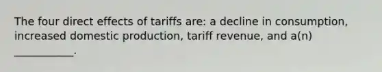 The four direct effects of tariffs are: a decline in consumption, increased domestic production, tariff revenue, and a(n) ___________.