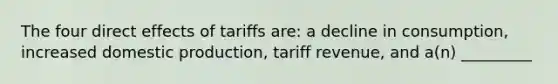 The four direct effects of tariffs are: a decline in consumption, increased domestic production, tariff revenue, and a(n) _________