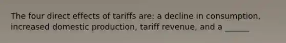 The four direct effects of tariffs are: a decline in consumption, increased domestic production, tariff revenue, and a ______