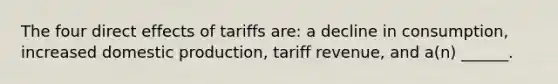 The four direct effects of tariffs are: a decline in consumption, increased domestic production, tariff revenue, and a(n) ______.