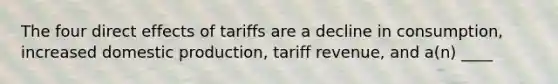 The four direct effects of tariffs are a decline in consumption, increased domestic production, tariff revenue, and a(n) ____