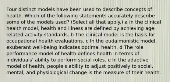 Four distinct models have been used to describe concepts of health. Which of the following statements accurately describe some of the models used? (Select all that apply.) a In the clinical health model, health and illness are defined by achieving age-related activity standards. b The clinical model is the basis for occupational health evaluations. c In the eudaimonistic model, exuberant well-being indicates optimal health. d The role performance model of health defines health in terms of individuals' ability to perform social roles. e In the adaptive model of health, people's ability to adjust positively to social, mental, and physiological change is the measure of their health.