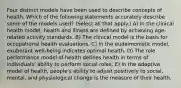 Four distinct models have been used to describe concepts of health. Which of the following statements accurately describe some of the models used? (Select all that apply.) A) In the clinical health model, health and illness are defined by achieving age-related activity standards. B) The clinical model is the basis for occupational health evaluations. C) In the eudaimonistic model, exuberant well-being indicates optimal health. D) The role performance model of health defines health in terms of individuals' ability to perform social roles. E) In the adaptive model of health, people's ability to adjust positively to social, mental, and physiological change is the measure of their health.