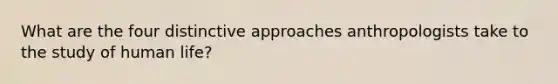 What are the four distinctive approaches anthropologists take to the study of human life?