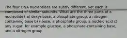 The four DNA nucleotides are subtly different, yet each is composed of similar subunits. What are the three parts of a nucleotide? a) dexyribose, a phosphate group, a nitrogen-containing base b) ribose, a phosphate group, a nucleic acid c) any sugar, for example glucose, a phosphate-containing base, and a nitrogen group