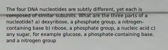 The four DNA nucleotides are subtly different, yet each is composed of similar subunits. What are the three parts of a nucleotide? a) dexyribose, a phosphate group, a nitrogen-containing base b) ribose, a phosphate group, a nucleic acid c) any sugar, for example glucose, a phosphate-containing base, and a nitrogen group